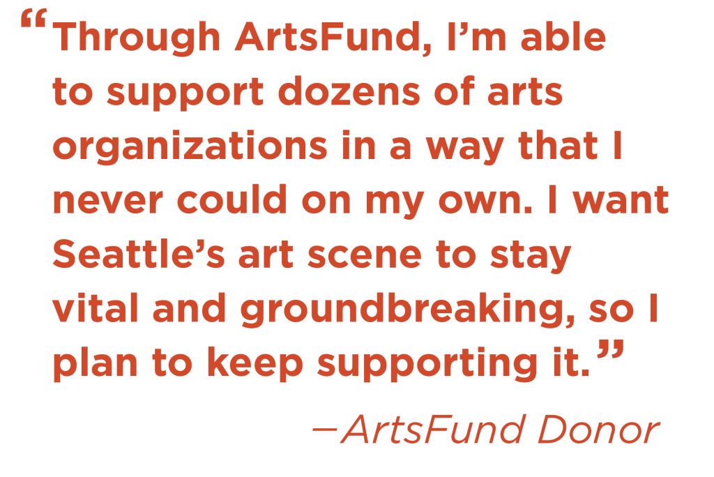 Quote: Through ArtsFund, I'm able to support dozens of arts organizations in a way that I never could on my own. I want Seattle's art scene to stay vital and groundbreaking, so I plan to keep supporting it. -ArtsFund Donor