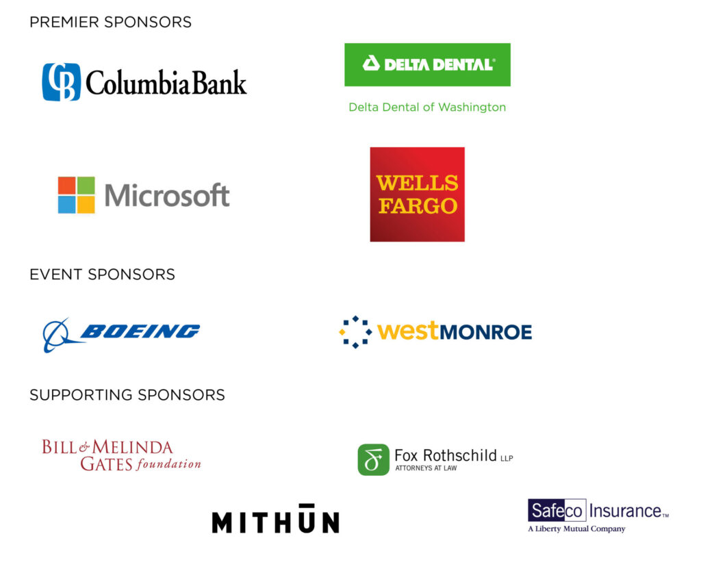 Thank you to our generous sponsors: Premier Sponsors: Columbia Bank, Delta Dental of Washington, Microsoft, Wells Fargo; Event Sponsors: Boeing, West Monroe; Supporting Sponsors: Bill & Melinda Gates Foundation, Fox Rothschild LLP, Mithun, Safeco Insurance.