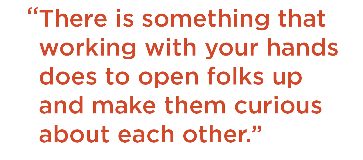 There is something that working with your hands does to open folks up and make them curious about each other.