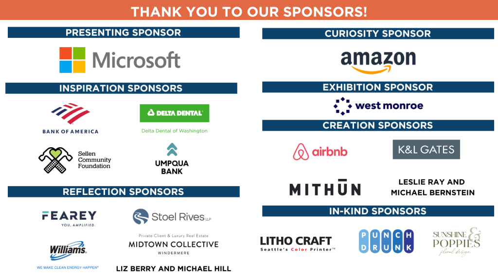 Thank You To Our Sponsors: Presenting Sponsor: Microsoft Curiosity Sponsor: Amazon Inspiration Sponsors: Bank of America, Delta Dental of Washington, Sellen Community Foundation and Umpqua Bank Exhibition Sponsor: West Monroe Reflection Sponsors: Fearey, Stoel Rives, Williams, Liz Berry and Michael Hill, and Midtown Collective In-Kind Sponsors: Litho Craft, Punch Drunk and Sunshine & Poppies