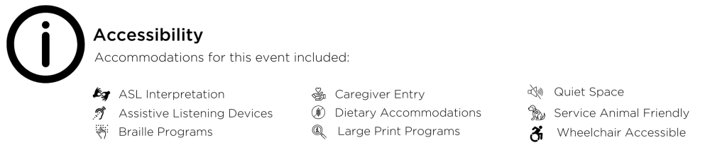 Accessibility Accommodations for this event included: ASL Interpretation, Assistive Listening Devices, Braille Programs, Caregiver Entry, Dietary Accommodations, Large Print Programs, Quiet Space, Service Animal Friendly, Wheelchair Accessible.